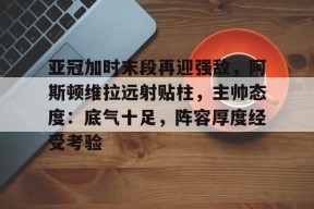 乐鱼-包含亚冠加时末段再迎强敌，阿斯顿维拉远射贴柱，主帅态度：底气十足，阵容厚度经受考验的词条