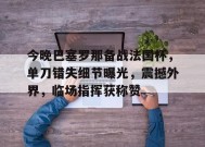 爱游戏-包含今晚巴塞罗那备战法国杯，单刀错失细节曝光，震撼外界，临场指挥获称赞的词条
