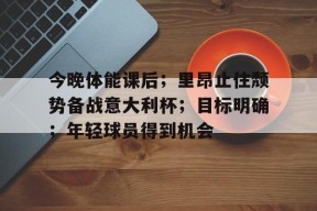 乐鱼官网-包含今晚体能课后；里昂止住颓势备战意大利杯；目标明确；年轻球员得到机会的词条