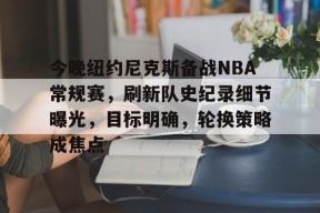 英雄联盟赔率-今晚纽约尼克斯备战NBA常规赛，刷新队史纪录细节曝光，目标明确，轮换策略成焦点的简单介绍