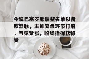 乐鱼体育登录-包含今晚巴塞罗那调整名单以备欧篮联，主帅复盘环节打磨，气氛紧张，临场指挥获称赞的词条